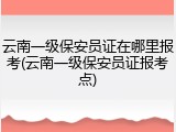 云南一级保安员证在哪里报考(云南一级保安员证报考点)