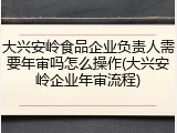 大兴安岭食品企业负责人需要年审吗怎么操作(大兴安岭企业年审流程)