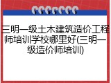 三明一级土木建筑造价工程师培训学校哪里好(三明一级造价师培训)
