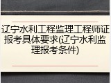 辽宁水利工程监理工程师证报考具体要求(辽宁水利监理报考条件)