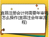 宜昌注册会计师需要年审吗怎么操作(宜昌注会年审流程)