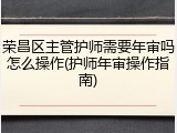 荣昌区主管护师需要年审吗怎么操作(护师年审操作指南)