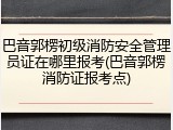 巴音郭楞初级消防安全管理员证在哪里报考(巴音郭楞消防证报考点)