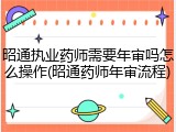 昭通执业药师需要年审吗怎么操作(昭通药师年审流程)