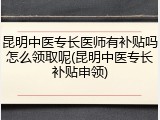 昆明中医专长医师有补贴吗怎么领取呢(昆明中医专长补贴申领)