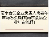 南京食品企业负责人需要年审吗怎么操作(南京食品企业年审流程)