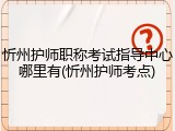 忻州护师职称考试指导中心哪里有(忻州护师考点)