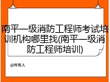 南平一级消防工程师考试培训机构哪里找(南平一级消防工程师培训)