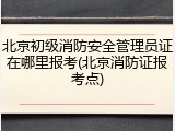北京初级消防安全管理员证在哪里报考(北京消防证报考点)