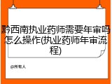 黔西南执业药师需要年审吗怎么操作(执业药师年审流程)