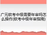 广元软考中级需要年审吗怎么操作(软考中级年审指南)
