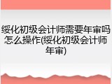 绥化初级会计师需要年审吗怎么操作(绥化初级会计师年审)