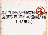 深圳初级经济师有补贴吗怎么领取呢(深圳初级经济师补贴申领)