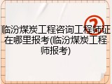 临汾煤炭工程咨询工程师证在哪里报考(临汾煤炭工程师报考)