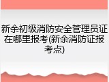 新余初级消防安全管理员证在哪里报考(新余消防证报考点)