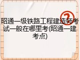 昭通一级铁路工程建造师考试一般在哪里考(昭通一建考点)