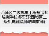 西城区二级机电工程建造师培训学校哪里好(西城区二级机电建造师培训推荐)