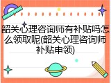 韶关心理咨询师有补贴吗怎么领取呢(韶关心理咨询师补贴申领)
