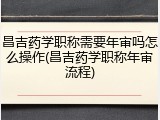 昌吉药学职称需要年审吗怎么操作(昌吉药学职称年审流程)