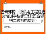 巴音郭楞二级机电工程建造师培训学校哪里好(巴音郭楞二级机电培训)