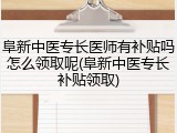 阜新中医专长医师有补贴吗怎么领取呢(阜新中医专长补贴领取)