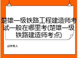 楚雄一级铁路工程建造师考试一般在哪里考(楚雄一级铁路建造师考点)