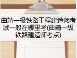 曲靖一级铁路工程建造师考试一般在哪里考(曲靖一级铁路建造师考点)