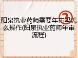 阳泉执业药师需要年审吗怎么操作(阳泉执业药师年审流程)