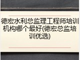德宏水利总监理工程师培训机构哪个最好(德宏总监培训优选)