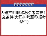 大理护师职称怎么考需要什么条件(大理护师职称报考条件)