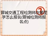 晋城交通工程检测师在哪里学怎么报名(晋城检测师报名点)