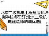 北京二级机电工程建造师培训学校哪里好(北京二级机电建造师培训优选)