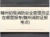 赣州初级消防安全管理员证在哪里报考(赣州消防证报考点)