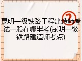 昆明一级铁路工程建造师考试一般在哪里考(昆明一级铁路建造师考点)