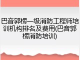 巴音郭楞一级消防工程师培训机构排名及费用(巴音郭楞消防培训)