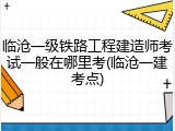 临沧一级铁路工程建造师考试一般在哪里考(临沧一建考点)