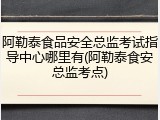 阿勒泰食品安全总监考试指导中心哪里有(阿勒泰食安总监考点)