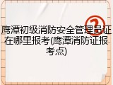 鹰潭初级消防安全管理员证在哪里报考(鹰潭消防证报考点)