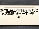淮南社会工作师有补贴吗怎么领取呢(淮南社工补贴申领)