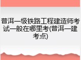 普洱一级铁路工程建造师考试一般在哪里考(普洱一建考点)