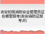 吉安初级消防安全管理员证在哪里报考(吉安消防证报考点)