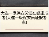 大连一级保安员证在哪里报考(大连一级保安员证报考点)