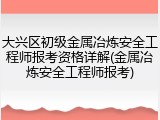 大兴区初级金属冶炼安全工程师报考资格详解(金属冶炼安全工程师报考)