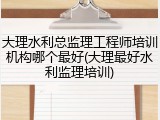 大理水利总监理工程师培训机构哪个最好(大理最好水利监理培训)