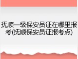 抚顺一级保安员证在哪里报考(抚顺保安员证报考点)