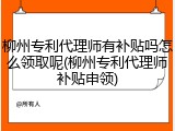 柳州专利代理师有补贴吗怎么领取呢(柳州专利代理师补贴申领)