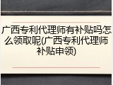 广西专利代理师有补贴吗怎么领取呢(广西专利代理师补贴申领)