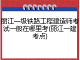 丽江一级铁路工程建造师考试一般在哪里考(丽江一建考点)