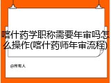 喀什药学职称需要年审吗怎么操作(喀什药师年审流程)