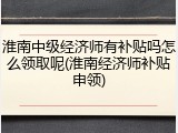 淮南中级经济师有补贴吗怎么领取呢(淮南经济师补贴申领)